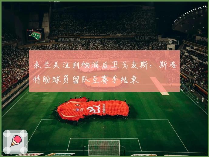 米兰关注利物浦后卫戈麦斯，斯洛特盼球员留队至赛季结束