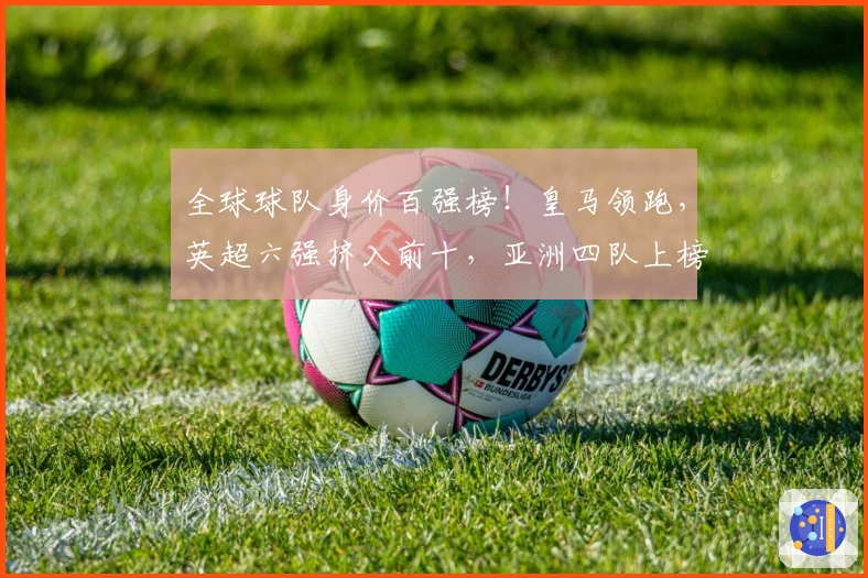 全球球队身价百强榜！皇马领跑，英超六强挤入前十，亚洲四队上榜