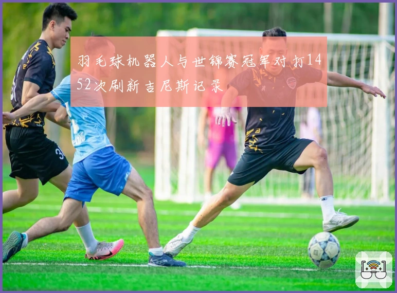 羽毛球机器人与世锦赛冠军对打1452次刷新吉尼斯记录