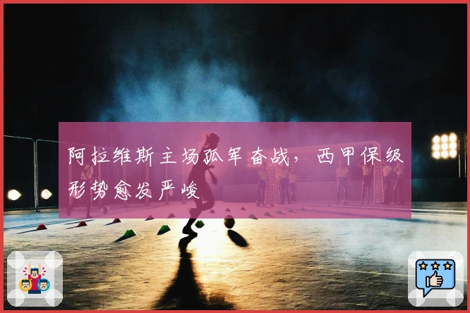阿拉维斯主场孤军奋战，西甲保级形势愈发严峻