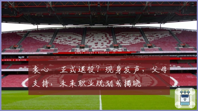 袁心玥正式退役？现身发声，父母支持，未来职业规划或揭晓