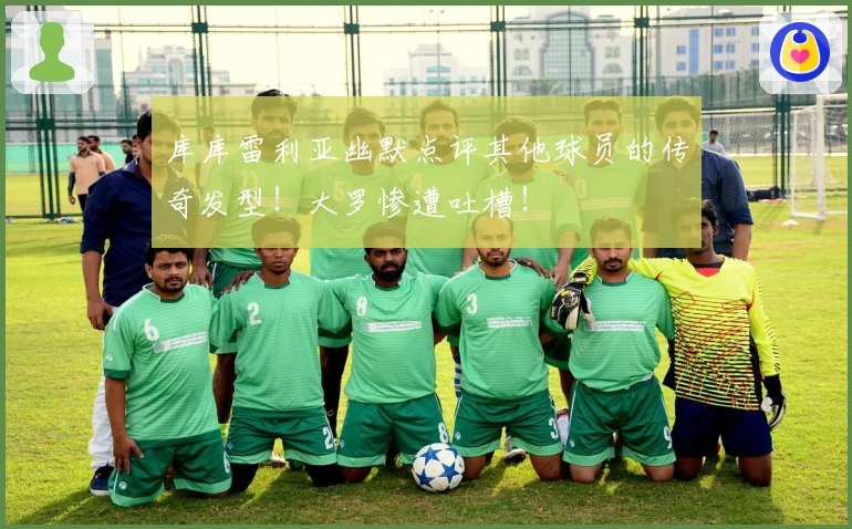 库库雷利亚幽默点评其他球员的传奇发型!大罗惨遭吐槽!