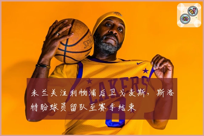 米兰关注利物浦后卫戈麦斯，斯洛特盼球员留队至赛季结束