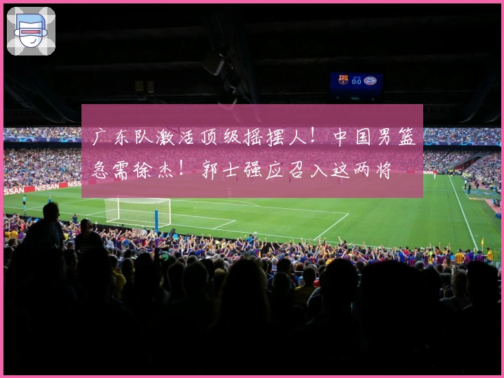 广东队激活顶级摇摆人！中国男篮急需徐杰！郭士强应召入这两将