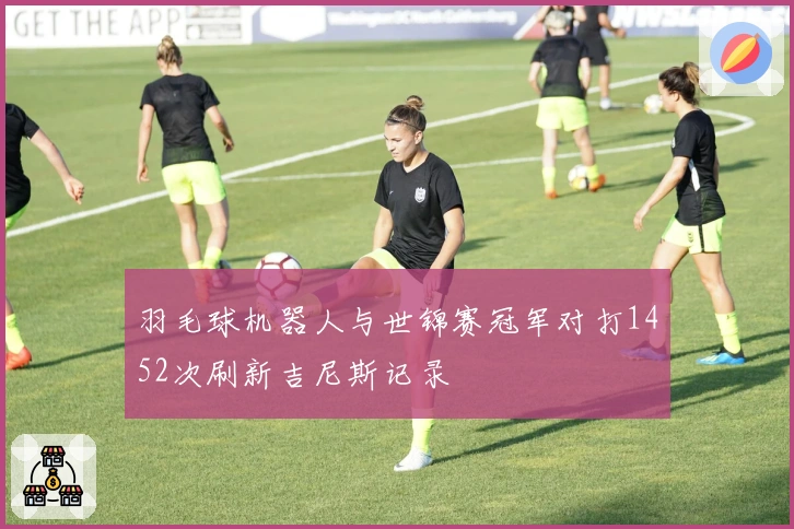 羽毛球机器人与世锦赛冠军对打1452次刷新吉尼斯记录