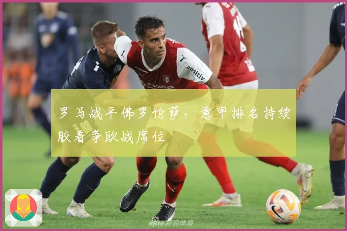 罗马战平佛罗伦萨，意甲排名持续胶着争欧战席位