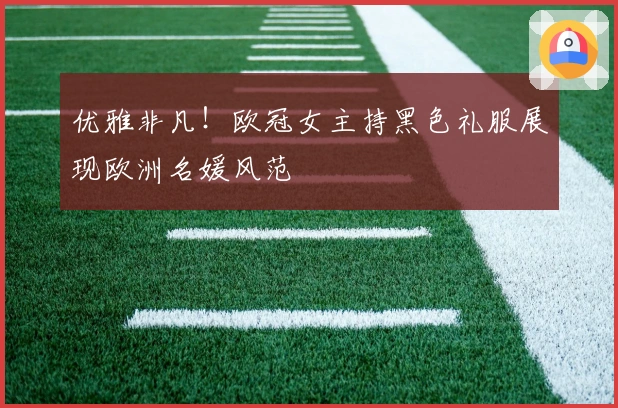 优雅非凡！欧冠女主持黑色礼服展现欧洲名媛风范