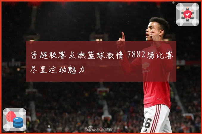 晋超联赛点燃篮球激情 7882场比赛尽显运动魅力