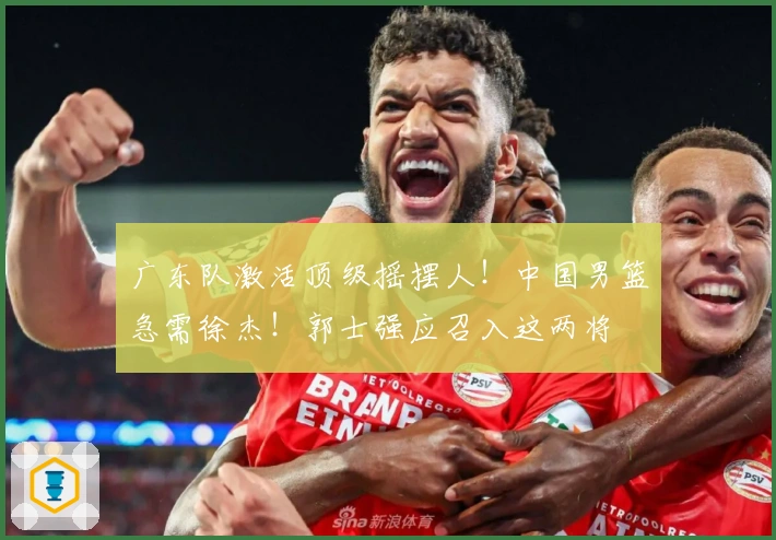 广东队激活顶级摇摆人！中国男篮急需徐杰！郭士强应召入这两将