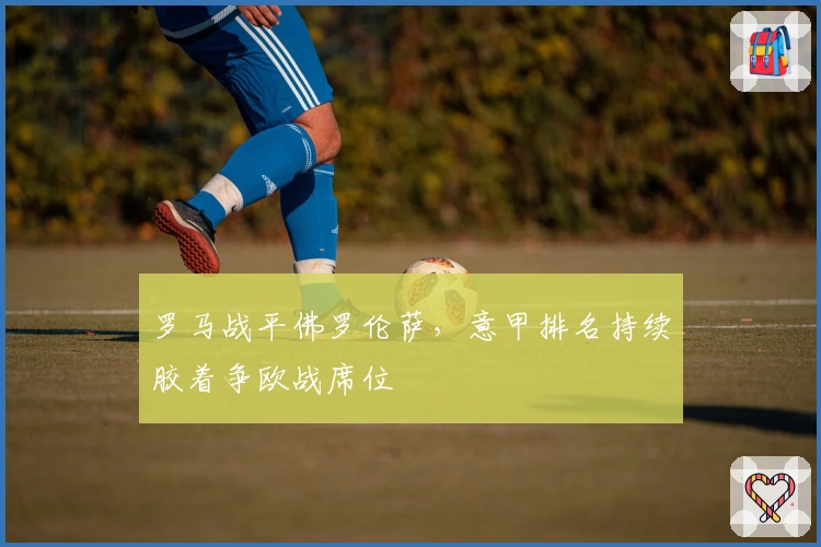 罗马战平佛罗伦萨，意甲排名持续胶着争欧战席位