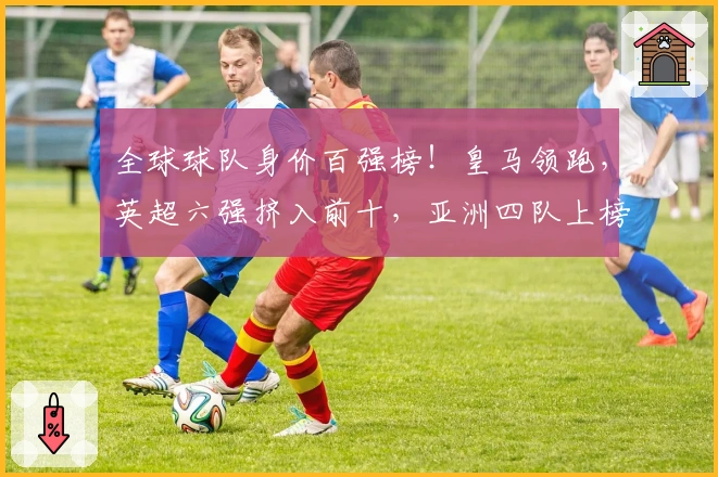 全球球队身价百强榜！皇马领跑，英超六强挤入前十，亚洲四队上榜